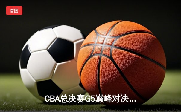 CBA总决赛G5巅峰对决：辽宁男篮险胜广东，实现三连冠伟业
