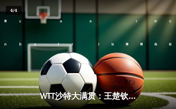 WTT沙特大满贯：王楚钦力克弗朗西斯卡夺冠，国乒包揽五冠展雄厚实力 - 4
