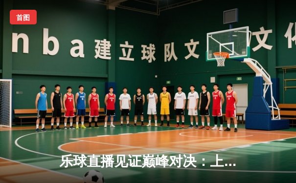 乐球直播见证巅峰对决：上海大鲨鱼主场加时险胜广东华南虎，王哲林狂砍42分创赛季新高