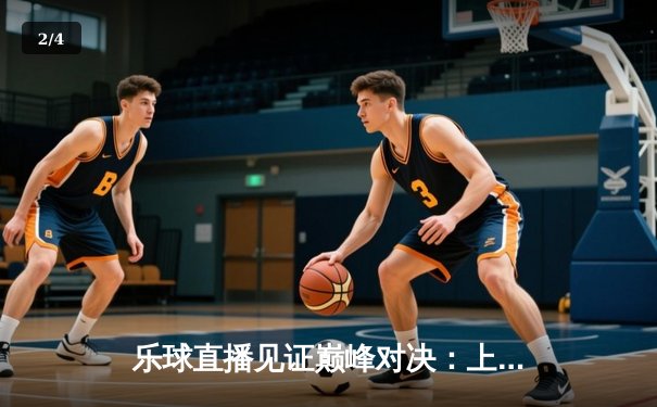 乐球直播见证巅峰对决：上海大鲨鱼主场加时险胜广东华南虎，王哲林狂砍42分创赛季新高 - 2