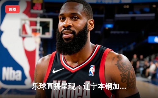 乐球直播呈现：辽宁本钢加时鏖战力克广东华南虎，赵继伟33+9+8闪耀天王山