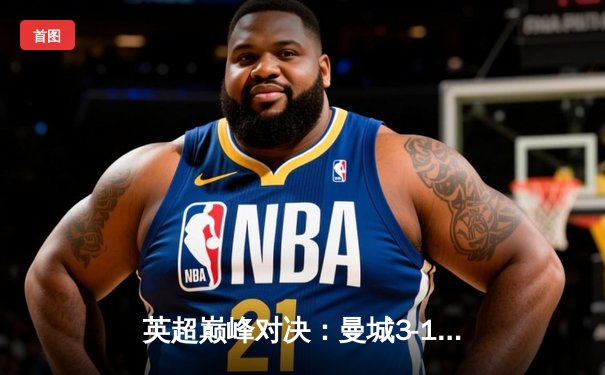 英超巅峰对决：曼城3-1力克阿森纳，哈兰德双响锁定胜局