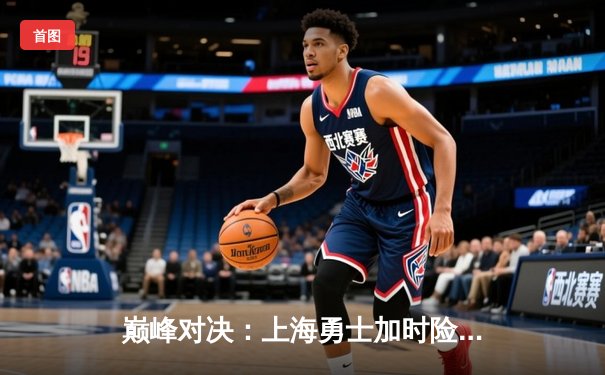 巅峰对决：上海勇士加时险胜广州猛虎，王哲林35分主宰内线