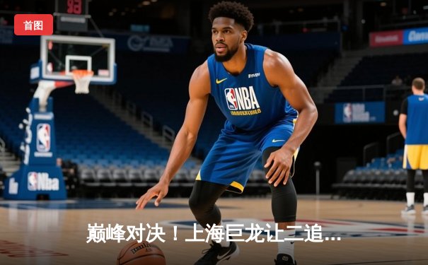 巅峰对决！上海巨龙让二追三逆转广州先锋，昊天关键三杀锁定总决赛门票